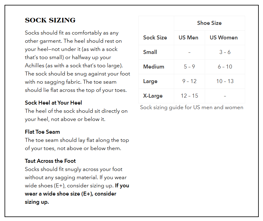 Sock Sizing Guide:
Small: US Women’s 3 – 6.5, no size for US Men.
Medium: US Men’s 7 – 9, US Women’s 7 – 10.
Large: US Men’s 9.5 – 11.5, US Women’s 10.5 – 12.5.
X-Large: US Men’s 12 – 14, no size for US Women.