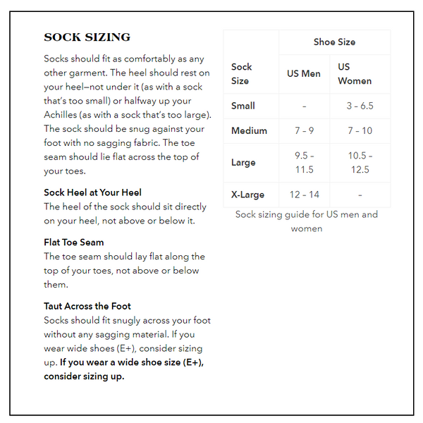 Sock Sizing Guide:
Small: US Women’s 3 – 6.5, no size for US Men.
Medium: US Men’s 7 – 9, US Women’s 7 – 10.
Large: US Men’s 9.5 – 11.5, US Women’s 10.5 – 12.5.
X-Large: US Men’s 12 – 14, no size for US Women.